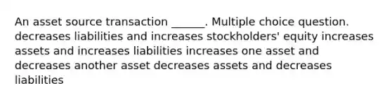 An asset source transaction ______. Multiple choice question. decreases liabilities and increases stockholders' equity increases assets and increases liabilities increases one asset and decreases another asset decreases assets and decreases liabilities