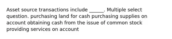 Asset source transactions include ______. Multiple select question. purchasing land for cash purchasing supplies on account obtaining cash from the issue of common stock providing services on account