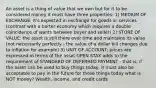 An asset is a thing of value that we own but for it to be considered money it must have three properties: 1) MEDIUM OF EXCHANGE: It's expected in exchange for goods or services (contrast with a barter economy which requires a double coincidence of wants between buyer and seller) 2) STORE OF VALUE: the asset is still there over time and maintains its value (not necessarily perfectly - the value of a dollar bill changes due to inflation for example) 3) UNIT OF ACCOUNT: prices are expressed in terms of the asset OPEN STAX adds to the requirement of STANDARD OF DEFERRED PAYMENT - that is, if the asset can be used to buy things today, it must also be acceptable to pay in the future for those things today what is NOT money? Wealth, income, and credit cards