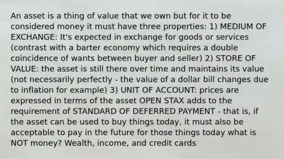 An asset is a thing of value that we own but for it to be considered money it must have three properties: 1) MEDIUM OF EXCHANGE: It's expected in exchange for goods or services (contrast with a barter economy which requires a double coincidence of wants between buyer and seller) 2) STORE OF VALUE: the asset is still there over time and maintains its value (not necessarily perfectly - the value of a dollar bill changes due to inflation for example) 3) UNIT OF ACCOUNT: prices are expressed in terms of the asset OPEN STAX adds to the requirement of STANDARD OF DEFERRED PAYMENT - that is, if the asset can be used to buy things today, it must also be acceptable to pay in the future for those things today what is NOT money? Wealth, income, and credit cards