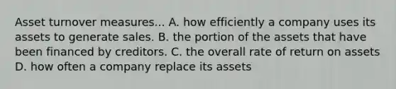 Asset turnover measures... A. how efficiently a company uses its assets to generate sales. B. the portion of the assets that have been financed by creditors. C. the overall rate of return on assets D. how often a company replace its assets