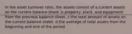 In the asset turnover ratio, the assets consist of a.current assets on the current balance sheet. b.property, plant, and equipment from the previous balance sheet. c.the total amount of assets on the current balance sheet. d.the average of total assets from the beginning and end of the period.