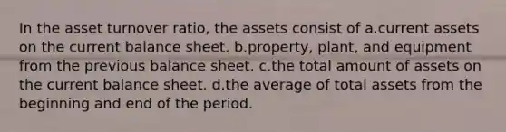 In the asset turnover ratio, the assets consist of a.current assets on the current balance sheet. b.property, plant, and equipment from the previous balance sheet. c.the total amount of assets on the current balance sheet. d.the average of total assets from the beginning and end of the period.