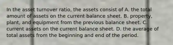 In the asset turnover ratio, the assets consist of A. the total amount of assets on the current balance sheet. B. property, plant, and equipment from the previous balance sheet. C. current assets on the current balance sheet. D. the average of total assets from the beginning and end of the period.