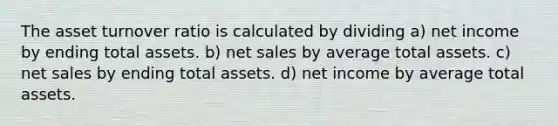 The asset turnover ratio is calculated by dividing a) net income by ending total assets. b) <a href='https://www.questionai.com/knowledge/ksNDOTmr42-net-sales' class='anchor-knowledge'>net sales</a> by average total assets. c) net sales by ending total assets. d) net income by average total assets.