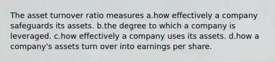 The asset turnover ratio measures a.how effectively a company safeguards its assets. b.the degree to which a company is leveraged. c.how effectively a company uses its assets. d.how a company's assets turn over into earnings per share.