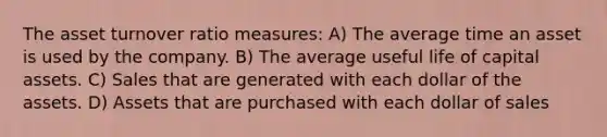 The asset turnover ratio measures: A) The average time an asset is used by the company. B) The average useful life of capital assets. C) Sales that are generated with each dollar of the assets. D) Assets that are purchased with each dollar of sales