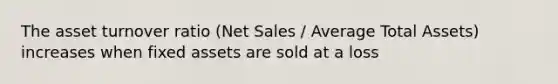 The asset turnover ratio (Net Sales / Average Total Assets) increases when fixed assets are sold at a loss