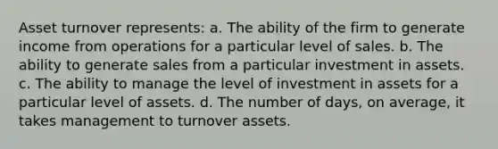 Asset turnover represents: a. The ability of the firm to generate income from operations for a particular level of sales. b. The ability to generate sales from a particular investment in assets. c. The ability to manage the level of investment in assets for a particular level of assets. d. The number of days, on average, it takes management to turnover assets.