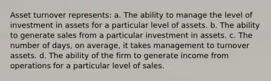 Asset turnover represents: a. The ability to manage the level of investment in assets for a particular level of assets. b. The ability to generate sales from a particular investment in assets. c. The number of days, on average, it takes management to turnover assets. d. The ability of the firm to generate income from operations for a particular level of sales.