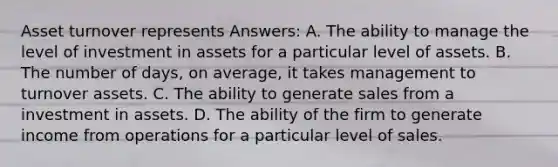 Asset turnover represents Answers: A. The ability to manage the level of investment in assets for a particular level of assets. B. The number of days, on average, it takes management to turnover assets. C. The ability to generate sales from a investment in assets. D. The ability of the firm to generate income from operations for a particular level of sales.