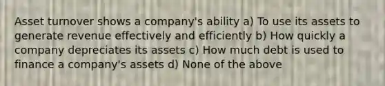 Asset turnover shows a company's ability a) To use its assets to generate revenue effectively and efficiently b) How quickly a company depreciates its assets c) How much debt is used to finance a company's assets d) None of the above