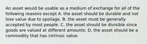 An asset would be usable as a medium of exchange for all of the following reasons ​except A. the asset should be durable and not lose value due to spoilage. B. the asset must be generally accepted by most people. C. the asset should be divisible since goods are valued at different amounts. D. the asset should be a commodity that has intrinsic value.