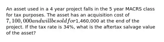 An asset used in a 4 year project falls in the 5 year MACRS class for tax purposes. The asset has an acquisition cost of 7,100,000 and will be sold for1,460,000 at the end of the project. If the tax rate is 34%, what is the aftertax salvage value of the asset?