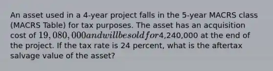 An asset used in a 4-year project falls in the 5-year MACRS class (MACRS Table) for tax purposes. The asset has an acquisition cost of 19,080,000 and will be sold for4,240,000 at the end of the project. If the tax rate is 24 percent, what is the aftertax salvage value of the asset?