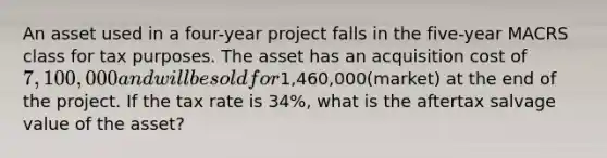 An asset used in a four-year project falls in the five-year MACRS class for tax purposes. The asset has an acquisition cost of 7,100,000 and will be sold for1,460,000(market) at the end of the project. If the tax rate is 34%, what is the aftertax salvage value of the asset?