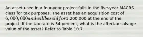 An asset used in a four-year project falls in the five-year MACRS class for tax purposes. The asset has an acquisition cost of 6,000,000 and will be sold for1,200,000 at the end of the project. If the tax rate is 34 percent, what is the aftertax salvage value of the asset? Refer to Table 10.7.