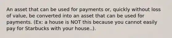 An asset that can be used for payments or, quickly without loss of value, be converted into an asset that can be used for payments. (Ex: a house is NOT this because you cannot easily pay for Starbucks with your house..).