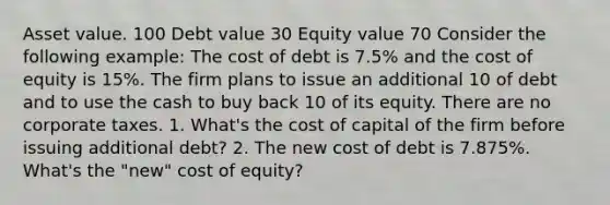 Asset value. 100 Debt value 30 Equity value 70 Consider the following example: The cost of debt is 7.5% and the cost of equity is 15%. The firm plans to issue an additional 10 of debt and to use the cash to buy back 10 of its equity. There are no corporate taxes. 1. What's the cost of capital of the firm before issuing additional debt? 2. The new cost of debt is 7.875%. What's the "new" cost of equity?