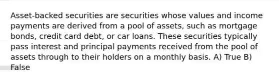 Asset-backed securities are securities whose values and income payments are derived from a pool of assets, such as mortgage bonds, credit card debt, or car loans. These securities typically pass interest and principal payments received from the pool of assets through to their holders on a monthly basis. A) True B) False