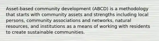 Asset-based community development (ABCD) is a methodology that starts with community assets and strengths including local persons, community associations and networks, natural resources, and institutions as a means of working with residents to create sustainable communities.