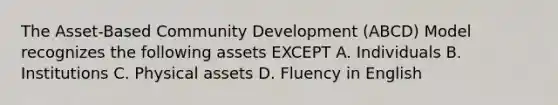 The Asset-Based Community Development (ABCD) Model recognizes the following assets EXCEPT A. Individuals B. Institutions C. Physical assets D. Fluency in English