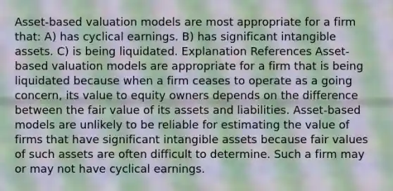 Asset-based valuation models are most appropriate for a firm that: A) has cyclical earnings. B) has significant <a href='https://www.questionai.com/knowledge/kfaeAOzavC-intangible-assets' class='anchor-knowledge'>intangible assets</a>. C) is being liquidated. Explanation References Asset-based valuation models are appropriate for a firm that is being liquidated because when a firm ceases to operate as a going concern, its value to equity owners depends on the difference between the fair value of its assets and liabilities. Asset-based models are unlikely to be reliable for estimating the value of firms that have significant intangible assets because fair values of such assets are often difficult to determine. Such a firm may or may not have cyclical earnings.