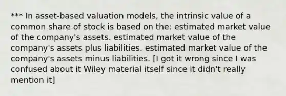 *** In asset-based valuation models, the intrinsic value of a common share of stock is based on the: estimated market value of the company's assets. estimated market value of the company's assets plus liabilities. estimated market value of the company's assets minus liabilities. [I got it wrong since I was confused about it Wiley material itself since it didn't really mention it]