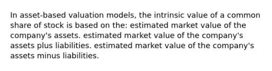 In asset-based valuation models, the intrinsic value of a common share of stock is based on the: estimated market value of the company's assets. estimated market value of the company's assets plus liabilities. estimated market value of the company's assets minus liabilities.