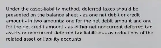 Under the asset-liability method, deferred taxes should be presented on the balance sheet - as one net debit or credit amount - in two amounts: one for the net debit amount and one for the net credit amount - as either net noncurrent deferred tax assets or noncurrent deferred tax liabilities - as reductions of the related asset or liability accounts