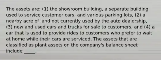 The assets are: (1) the showroom building, a separate building used to service customer cars, and various parking lots, (2) a nearby acre of land not currently used by the auto dealership, (3) new and used cars and trucks for sale to customers, and (4) a car that is used to provide rides to customers who prefer to wait at home while their cars are serviced. The assets that are classified as plant assets on the company's balance sheet include _____.