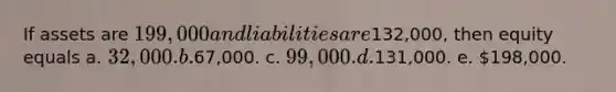 If assets are 199,000 and liabilities are132,000, then equity equals a. 32,000. b.67,000. c. 99,000. d.131,000. e. 198,000.