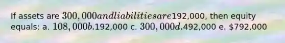 If assets are 300,000 and liabilities are192,000, then equity equals: a. 108,000 b.192,000 c. 300,000 d.492,000 e. 792,000