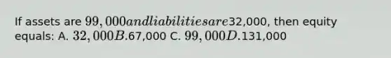 If assets are 99,000 and liabilities are32,000, then equity equals: A. 32,000 B.67,000 C. 99,000 D.131,000