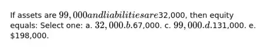 If assets are 99,000 and liabilities are32,000, then equity equals: Select one: a. 32,000. b.67,000. c. 99,000. d.131,000. e. 198,000.