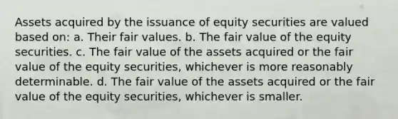 Assets acquired by the issuance of equity securities are valued based on: a. Their fair values. b. The fair value of the equity securities. c. The fair value of the assets acquired or the fair value of the equity securities, whichever is more reasonably determinable. d. The fair value of the assets acquired or the fair value of the equity securities, whichever is smaller.