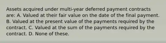 Assets acquired under multi-year deferred payment contracts are: A. Valued at their fair value on the date of the final payment. B. Valued at the present value of the payments required by the contract. C. Valued at the sum of the payments required by the contract. D. None of these.