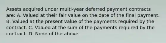 Assets acquired under multi-year deferred payment contracts are: A. Valued at their fair value on the date of the final payment. B. Valued at the present value of the payments required by the contract. C. Valued at the sum of the payments required by the contract. D. None of the above.