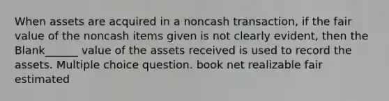 When assets are acquired in a noncash transaction, if the fair value of the noncash items given is not clearly evident, then the Blank______ value of the assets received is used to record the assets. Multiple choice question. book net realizable fair estimated