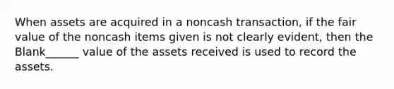 When assets are acquired in a noncash transaction, if the fair value of the noncash items given is not clearly evident, then the Blank______ value of the assets received is used to record the assets.