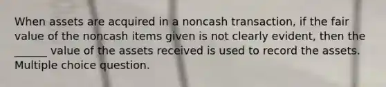 When assets are acquired in a noncash transaction, if the fair value of the noncash items given is not clearly evident, then the ______ value of the assets received is used to record the assets. Multiple choice question.