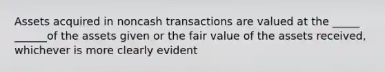 Assets acquired in noncash transactions are valued at the _____ ______of the assets given or the fair value of the assets received, whichever is more clearly evident