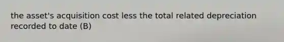 the asset's acquisition cost less the total related depreciation recorded to date (B)