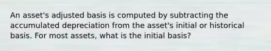 An asset's adjusted basis is computed by subtracting the accumulated depreciation from the asset's initial or historical basis. For most assets, what is the initial basis?