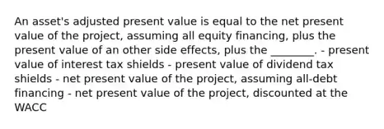 An asset's adjusted present value is equal to the net present value of the project, assuming all equity financing, plus the present value of an other side effects, plus the ________. - present value of interest tax shields - present value of dividend tax shields - net present value of the project, assuming all-debt financing - net present value of the project, discounted at the WACC