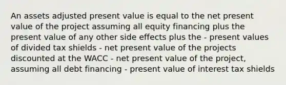 An assets adjusted present value is equal to the net present value of the project assuming all equity financing plus the present value of any other side effects plus the - present values of divided tax shields - net present value of the projects discounted at the WACC - net present value of the project, assuming all debt financing - present value of interest tax shields