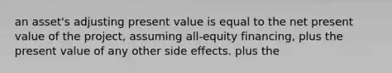 an asset's adjusting present value is equal to the net present value of the project, assuming all-equity financing, plus the present value of any other side effects. plus the