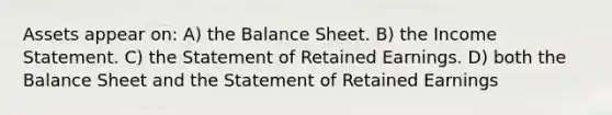 Assets appear on: A) the Balance Sheet. B) the <a href='https://www.questionai.com/knowledge/kCPMsnOwdm-income-statement' class='anchor-knowledge'>income statement</a>. C) the Statement of Retained Earnings. D) both the Balance Sheet and the Statement of Retained Earnings