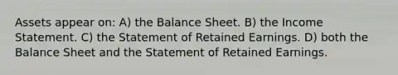 Assets appear on: A) the Balance Sheet. B) the Income Statement. C) the Statement of Retained Earnings. D) both the Balance Sheet and the Statement of Retained Earnings.