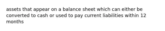 assets that appear on a balance sheet which can either be converted to cash or used to pay current liabilities within 12 months